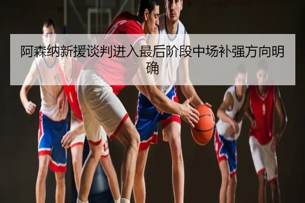 阿森纳新援谈判进入最后阶段中场补强方向明确