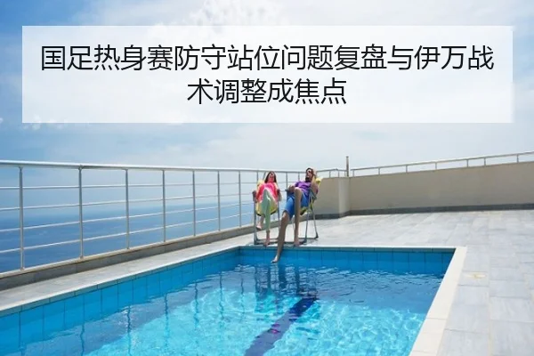 国足热身赛防守站位问题复盘与伊万战术调整成焦点