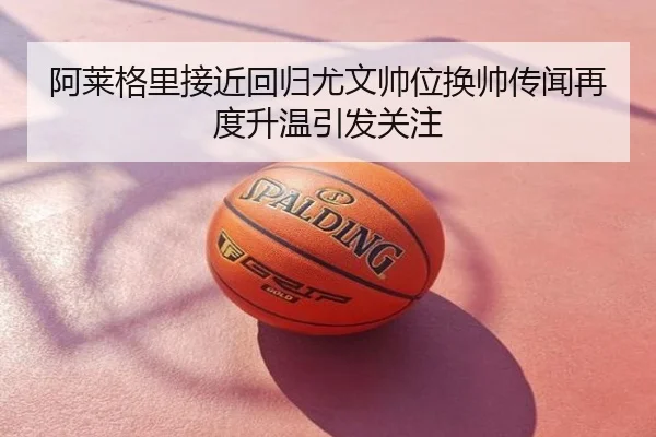 阿莱格里接近回归尤文帅位换帅传闻再度升温引发关注
