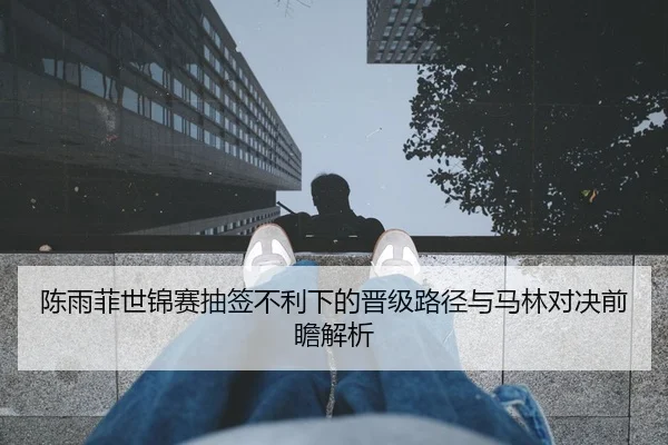 陈雨菲世锦赛抽签不利下的晋级路径与马林对决前瞻解析
