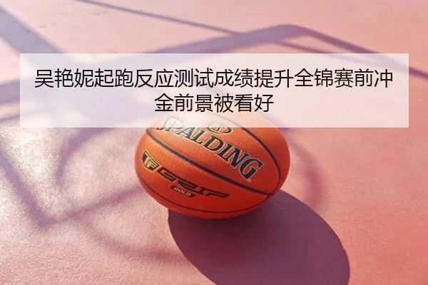 吴艳妮起跑反应测试成绩提升全锦赛前冲金前景被看好