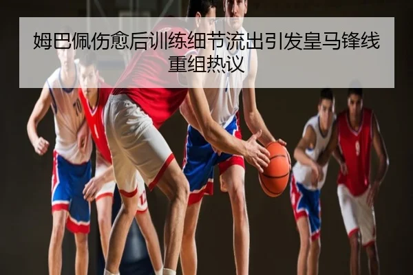 姆巴佩伤愈后训练细节流出引发皇马锋线重组热议